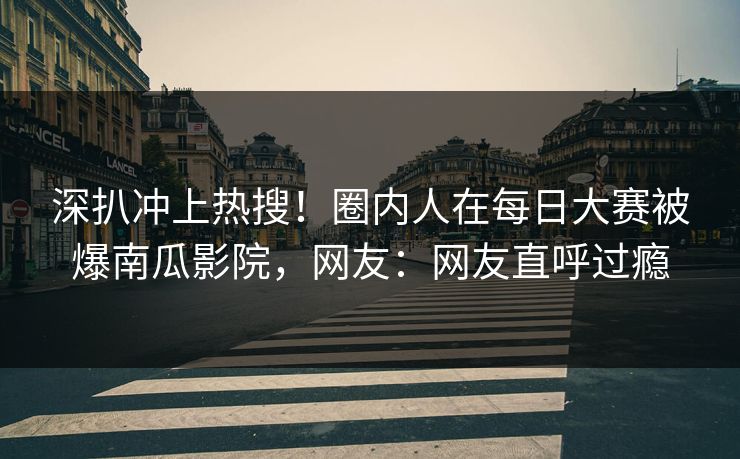 深扒冲上热搜！圈内人在每日大赛被爆南瓜影院，网友：网友直呼过瘾