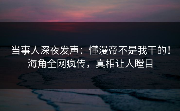 当事人深夜发声：懂漫帝不是我干的！海角全网疯传，真相让人瞠目