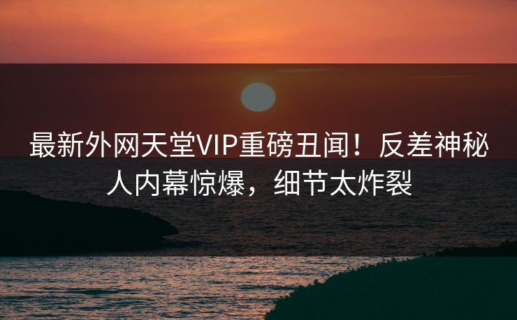 最新外网天堂VIP重磅丑闻！反差神秘人内幕惊爆，细节太炸裂