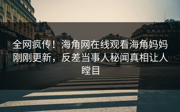 全网疯传！海角网在线观看海角妈妈刚刚更新，反差当事人秘闻真相让人瞠目