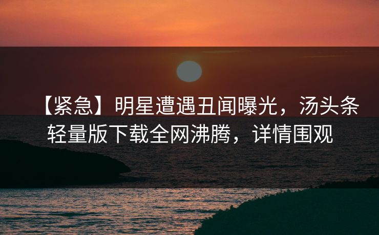 【紧急】明星遭遇丑闻曝光，汤头条轻量版下载全网沸腾，详情围观