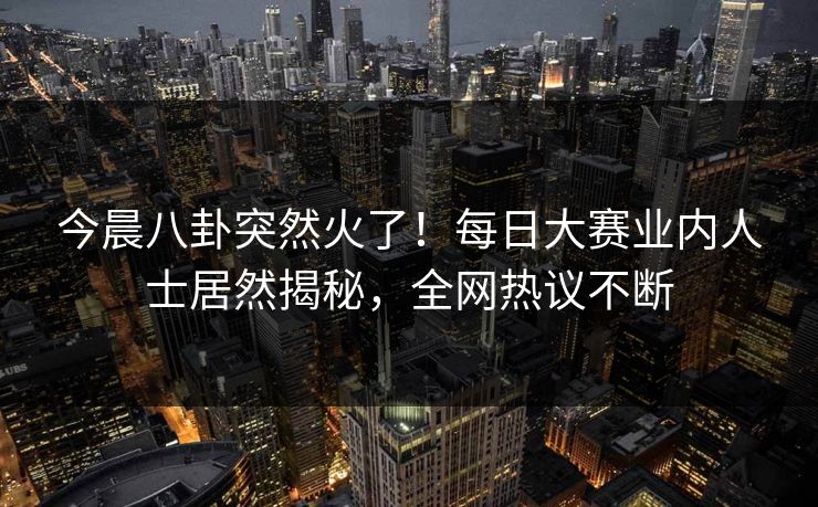 今晨八卦突然火了！每日大赛业内人士居然揭秘，全网热议不断