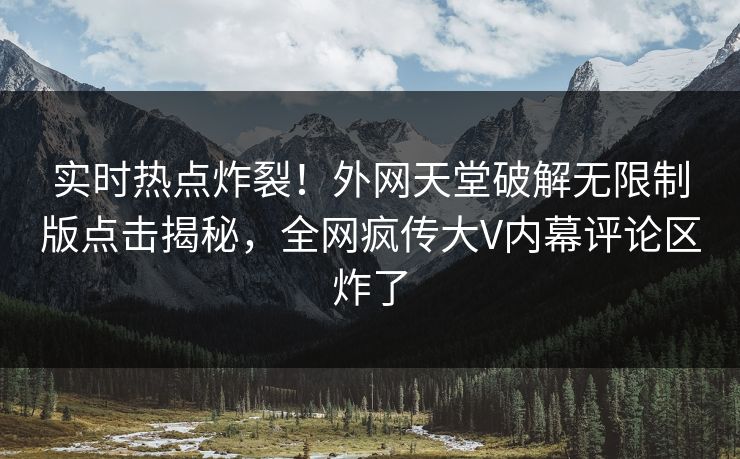 实时热点炸裂！外网天堂破解无限制版点击揭秘，全网疯传大V内幕评论区炸了