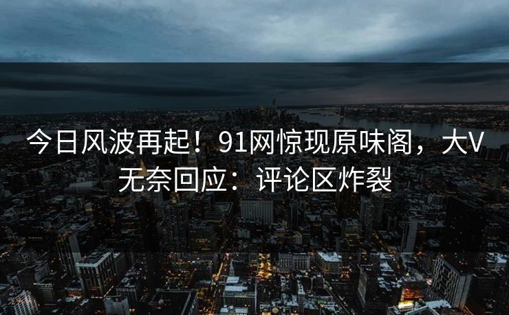 今日风波再起！91网惊现原味阁，大V无奈回应：评论区炸裂