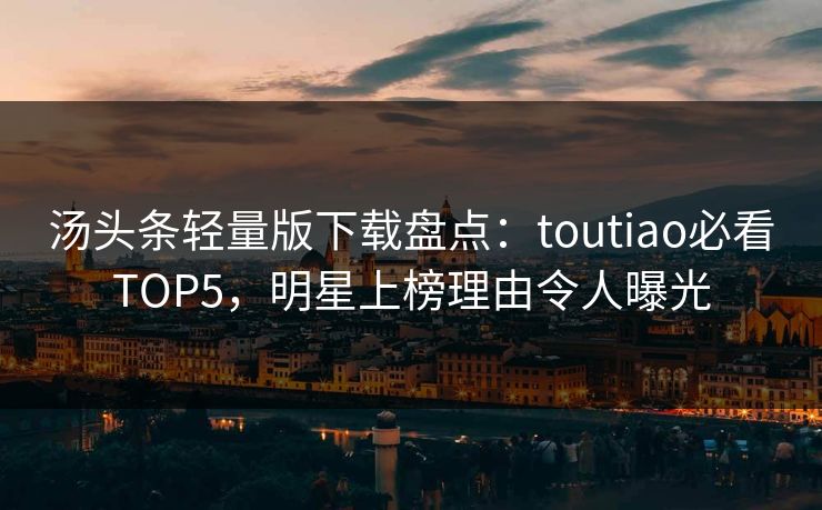 汤头条轻量版下载盘点：toutiao必看TOP5，明星上榜理由令人曝光
