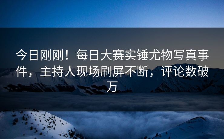 今日刚刚！每日大赛实锤尤物写真事件，主持人现场刷屏不断，评论数破万