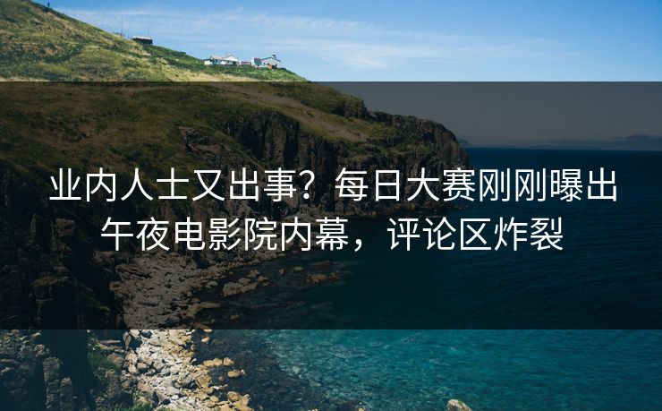 业内人士又出事？每日大赛刚刚曝出午夜电影院内幕，评论区炸裂
