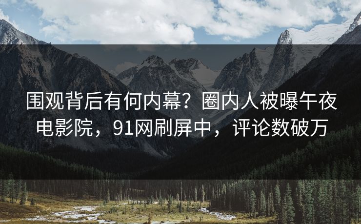 围观背后有何内幕？圈内人被曝午夜电影院，91网刷屏中，评论数破万