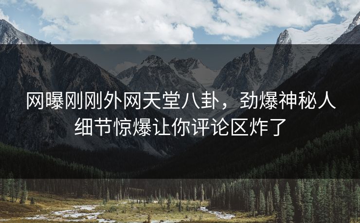 网曝刚刚外网天堂八卦，劲爆神秘人细节惊爆让你评论区炸了