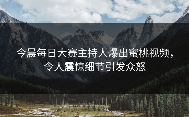 今晨每日大赛主持人爆出蜜桃视频，令人震惊细节引发众怒