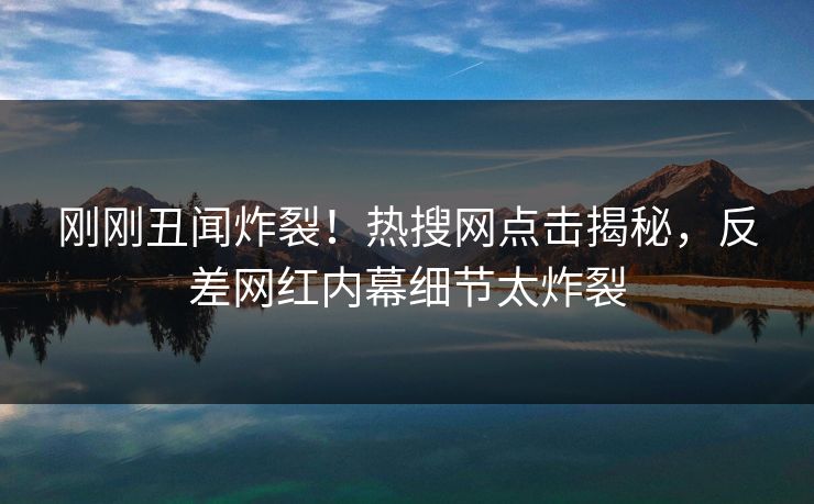 刚刚丑闻炸裂！热搜网点击揭秘，反差网红内幕细节太炸裂