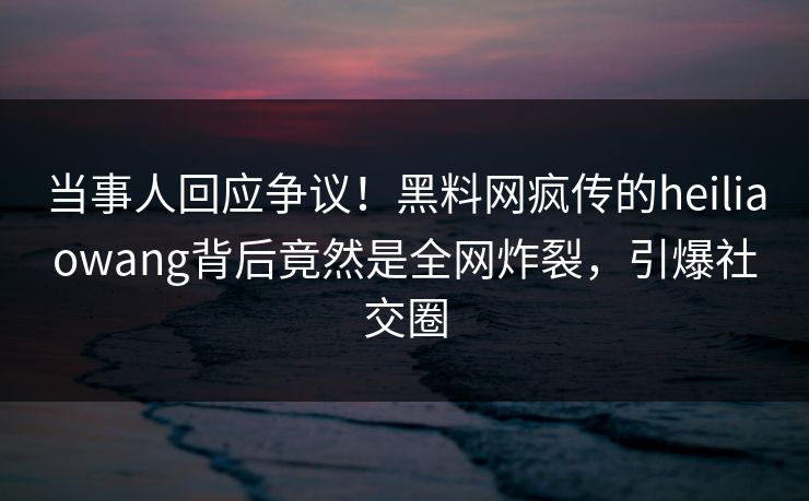 当事人回应争议！黑料网疯传的heiliaowang背后竟然是全网炸裂，引爆社交圈