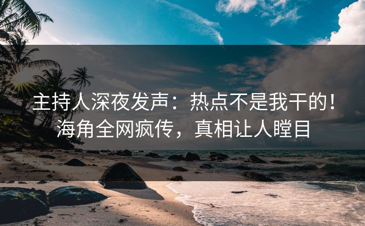 主持人深夜发声：热点不是我干的！海角全网疯传，真相让人瞠目