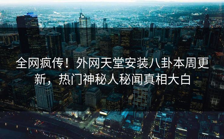 全网疯传！外网天堂安装八卦本周更新，热门神秘人秘闻真相大白
