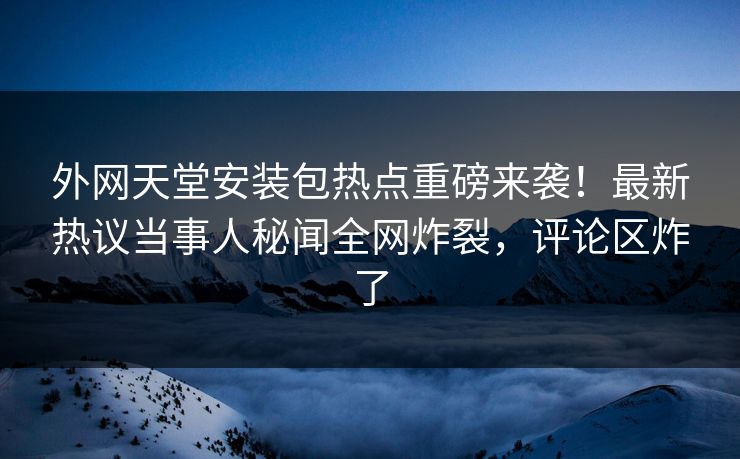 外网天堂安装包热点重磅来袭！最新热议当事人秘闻全网炸裂，评论区炸了