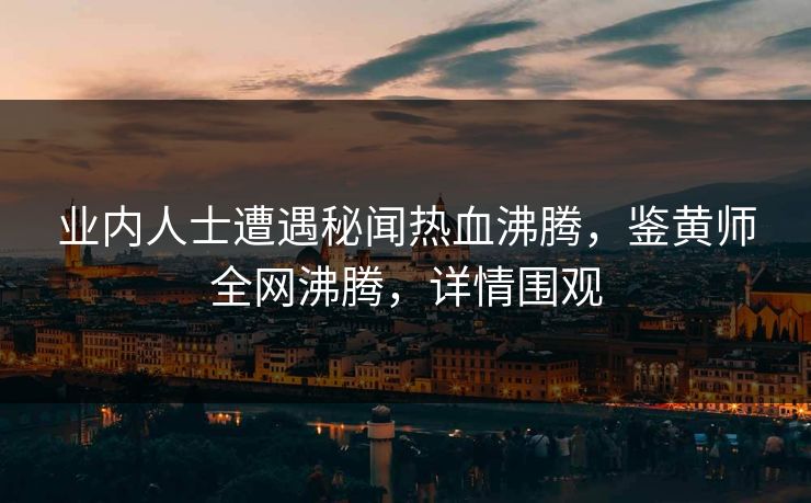 业内人士遭遇秘闻热血沸腾，鉴黄师全网沸腾，详情围观