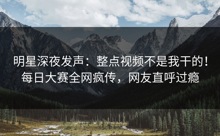 明星深夜发声：整点视频不是我干的！每日大赛全网疯传，网友直呼过瘾