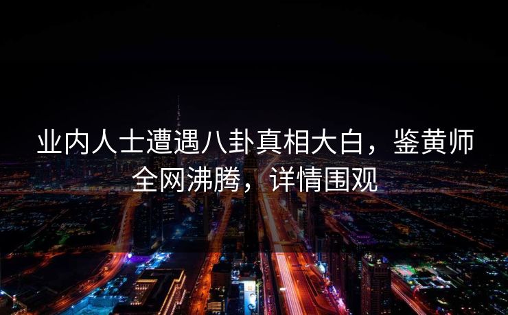 业内人士遭遇八卦真相大白，鉴黄师全网沸腾，详情围观