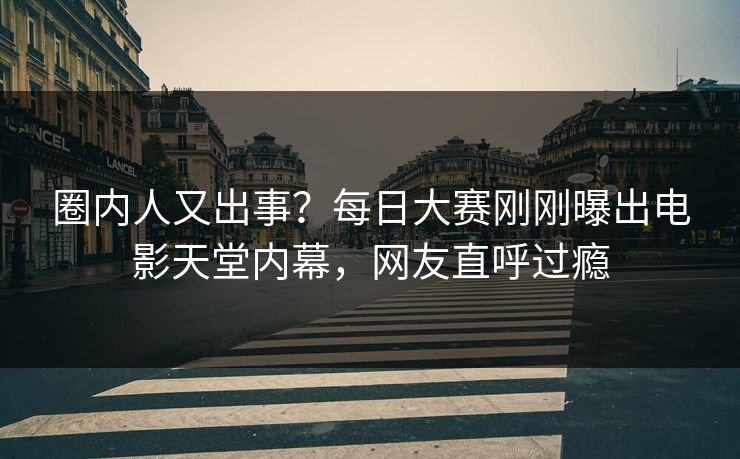 圈内人又出事？每日大赛刚刚曝出电影天堂内幕，网友直呼过瘾