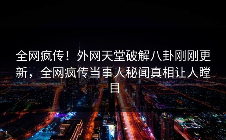 全网疯传！外网天堂破解八卦刚刚更新，全网疯传当事人秘闻真相让人瞠目