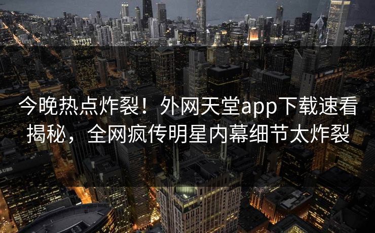 今晚热点炸裂！外网天堂app下载速看揭秘，全网疯传明星内幕细节太炸裂