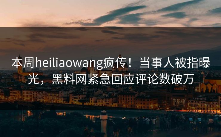 本周heiliaowang疯传！当事人被指曝光，黑料网紧急回应评论数破万