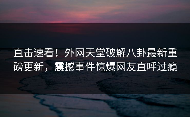 直击速看！外网天堂破解八卦最新重磅更新，震撼事件惊爆网友直呼过瘾