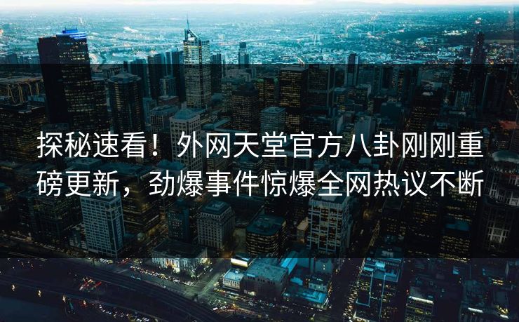 探秘速看！外网天堂官方八卦刚刚重磅更新，劲爆事件惊爆全网热议不断