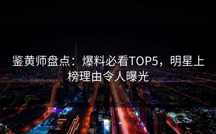 鉴黄师盘点：爆料必看TOP5，明星上榜理由令人曝光