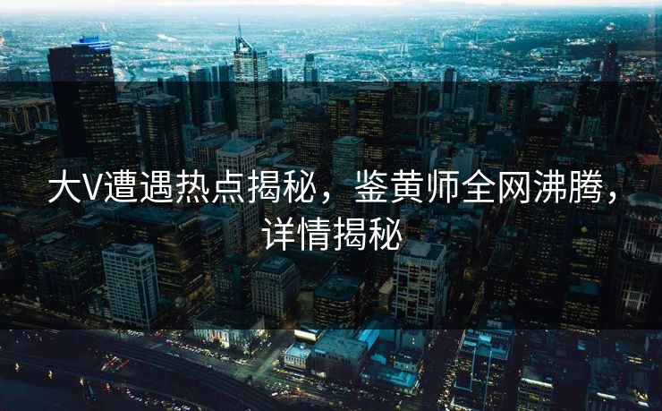 大V遭遇热点揭秘，鉴黄师全网沸腾，详情揭秘