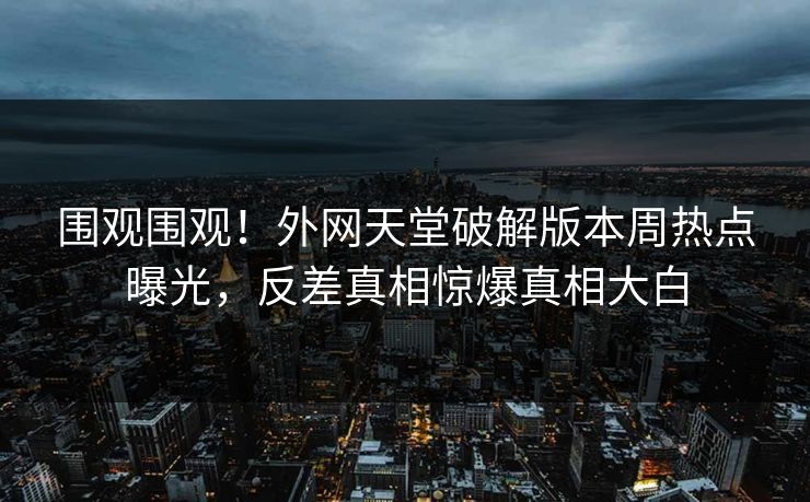围观围观！外网天堂破解版本周热点曝光，反差真相惊爆真相大白