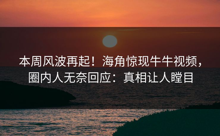 本周风波再起！海角惊现牛牛视频，圈内人无奈回应：真相让人瞠目