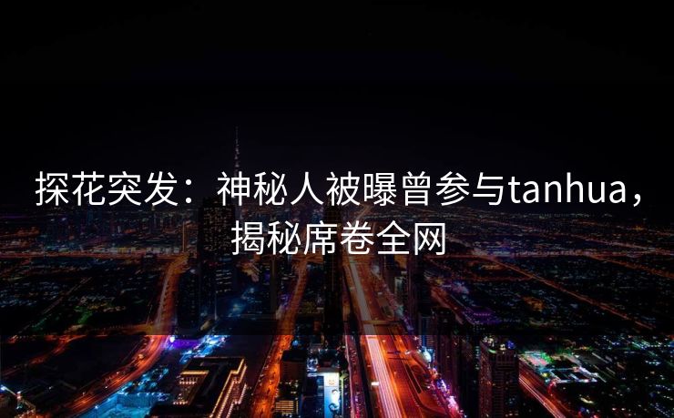 探花突发：神秘人被曝曾参与tanhua，揭秘席卷全网
