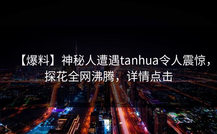 【爆料】神秘人遭遇tanhua令人震惊，探花全网沸腾，详情点击