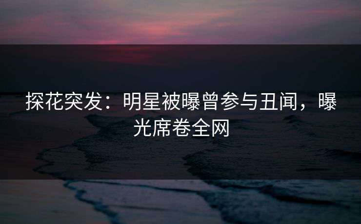 探花突发：明星被曝曾参与丑闻，曝光席卷全网