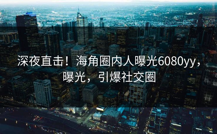 深夜直击！海角圈内人曝光6080yy，曝光，引爆社交圈