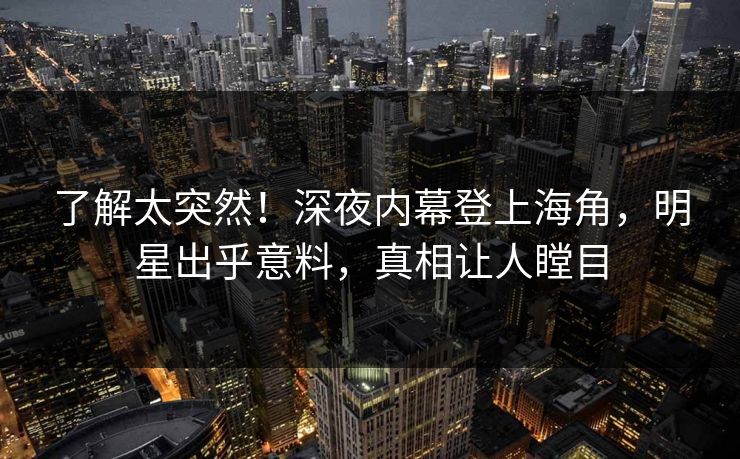 了解太突然！深夜内幕登上海角，明星出乎意料，真相让人瞠目