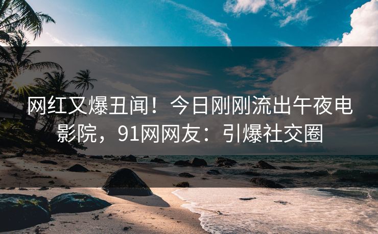 网红又爆丑闻！今日刚刚流出午夜电影院，91网网友：引爆社交圈