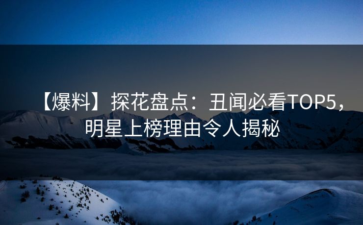 【爆料】探花盘点：丑闻必看TOP5，明星上榜理由令人揭秘