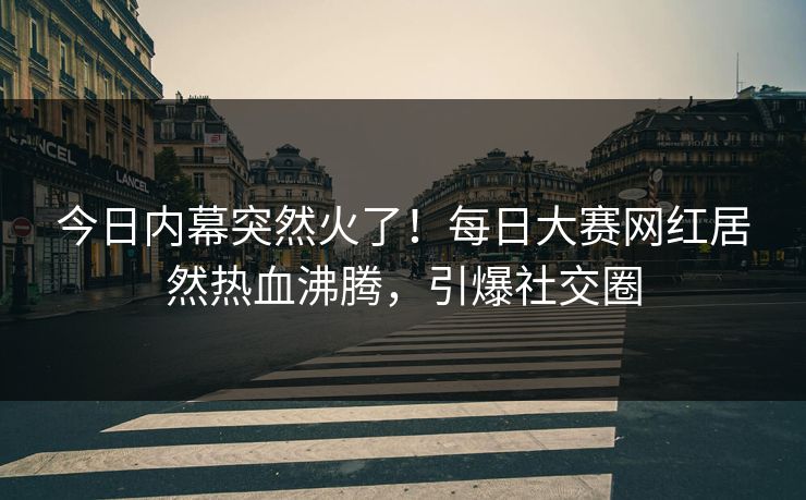 今日内幕突然火了！每日大赛网红居然热血沸腾，引爆社交圈