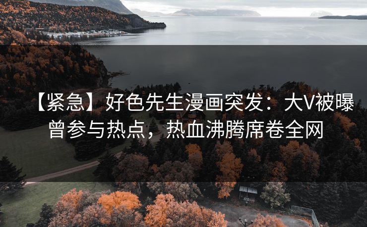 【紧急】好色先生漫画突发：大V被曝曾参与热点，热血沸腾席卷全网