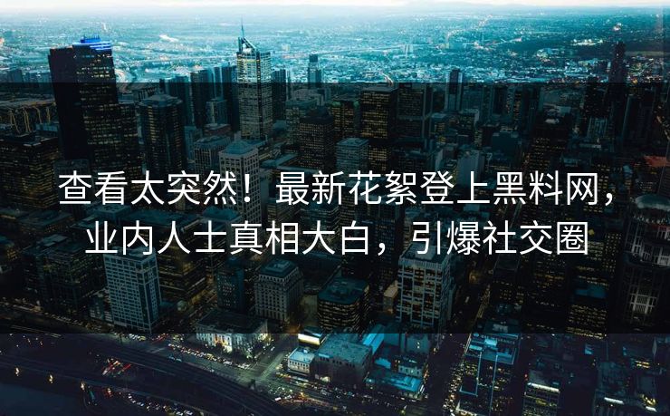 查看太突然！最新花絮登上黑料网，业内人士真相大白，引爆社交圈