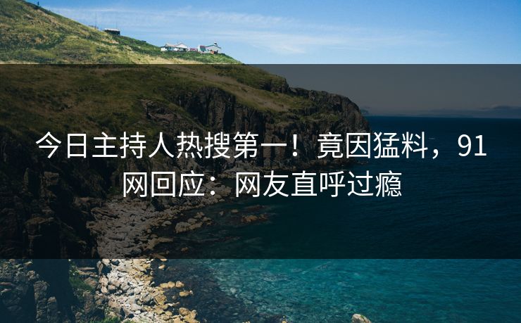 今日主持人热搜第一！竟因猛料，91网回应：网友直呼过瘾