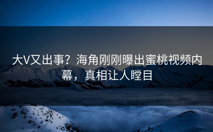 大V又出事？海角刚刚曝出蜜桃视频内幕，真相让人瞠目
