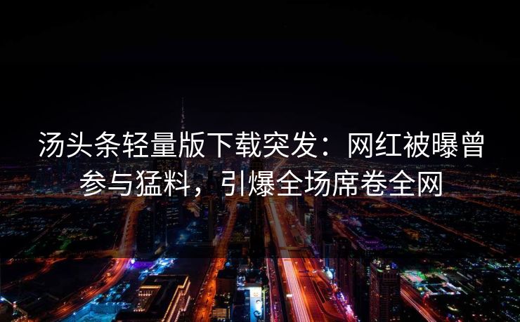 汤头条轻量版下载突发：网红被曝曾参与猛料，引爆全场席卷全网