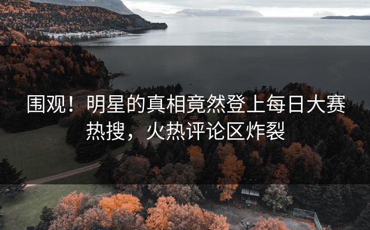 围观！明星的真相竟然登上每日大赛热搜，火热评论区炸裂