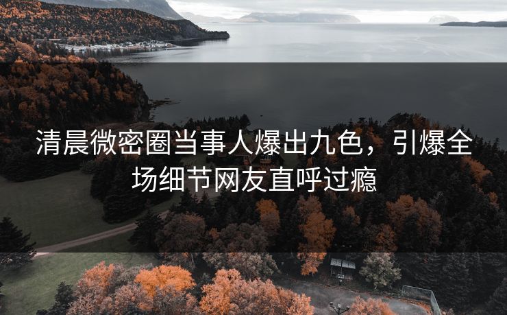 清晨微密圈当事人爆出九色，引爆全场细节网友直呼过瘾