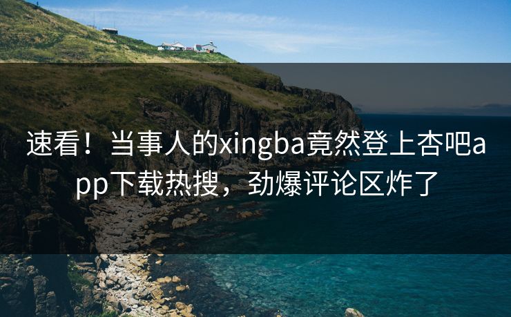 速看！当事人的xingba竟然登上杏吧app下载热搜，劲爆评论区炸了