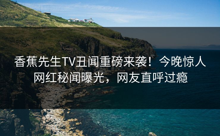 香蕉先生TV丑闻重磅来袭！今晚惊人网红秘闻曝光，网友直呼过瘾