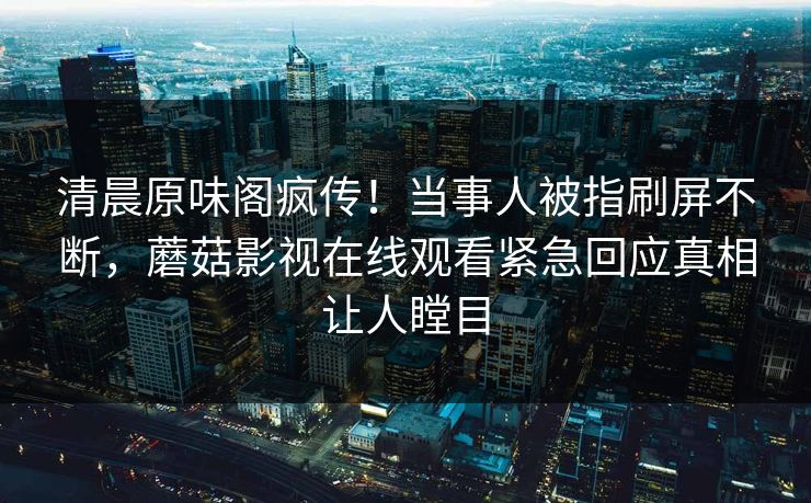 清晨原味阁疯传！当事人被指刷屏不断，蘑菇影视在线观看紧急回应真相让人瞠目